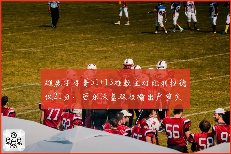 雄鹿字母哥51+13难救主对比利拉德仅21分,密尔沃基双核输出严重失衡输掉天王山