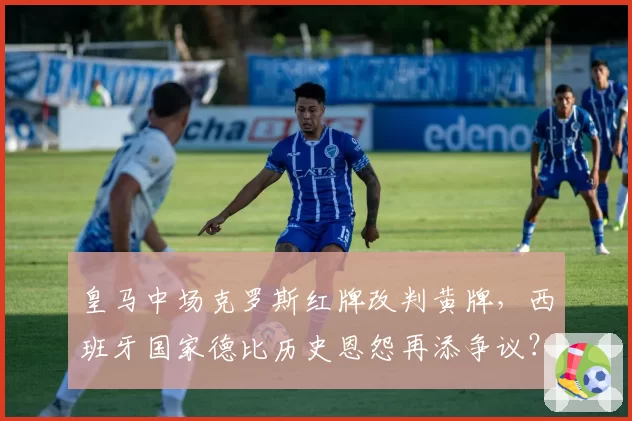 皇马中场克罗斯红牌改判黄牌,西班牙国家德比历史恩怨再添争议?