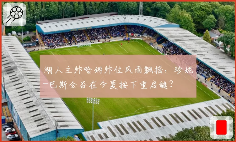 湖人主帅哈姆帅位风雨飘摇，珍妮-巴斯会否在今夏按下重启键？