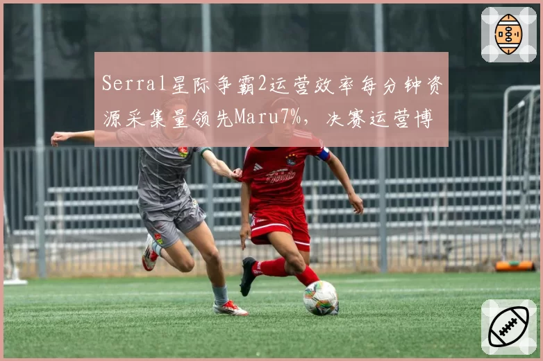 Serral星际争霸2运营效率每分钟资源采集量领先Maru7%,决赛运营博弈白热化