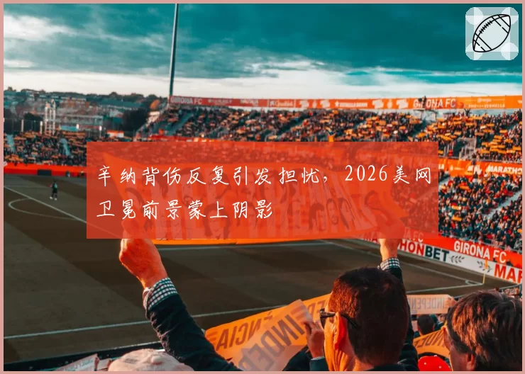 辛纳背伤反复引发担忧,2026美网卫冕前景蒙上阴影
