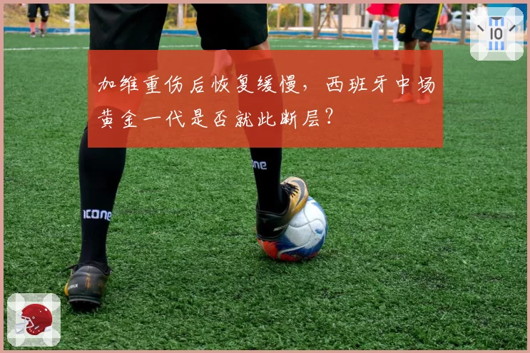 加维重伤后恢复缓慢,西班牙中场黄金一代是否就此断层?