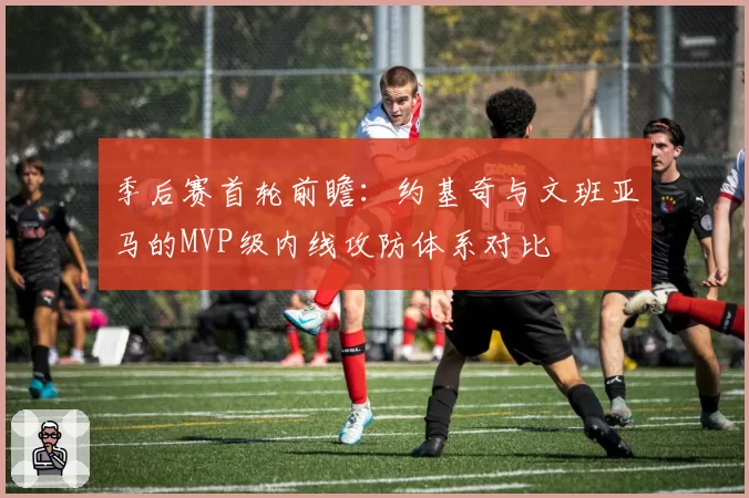 季后赛首轮前瞻：约基奇与文班亚马的MVP级内线攻防体系对比