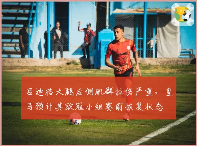 吕迪格大腿后侧肌群拉伤严重，皇马预计其欧冠小组赛前恢复状态