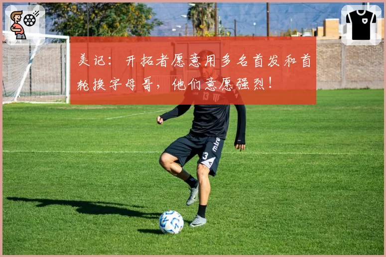 美记：开拓者愿意用多名首发和首轮换字母哥，他们意愿强烈！