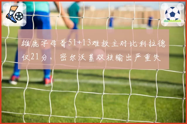 雄鹿字母哥51+13难救主对比利拉德仅21分,密尔沃基双核输出严重失衡输掉天王山