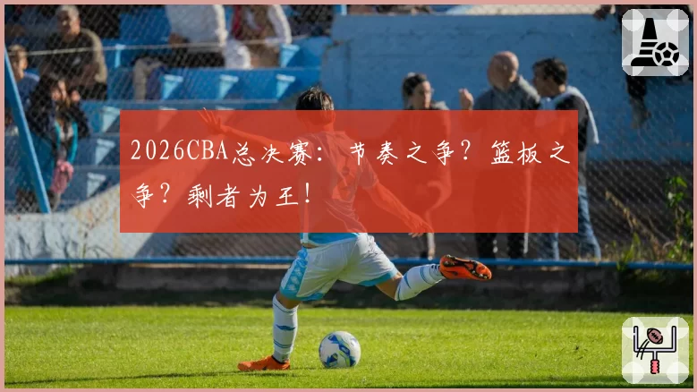 2026CBA总决赛：节奏之争？篮板之争？剩者为王！