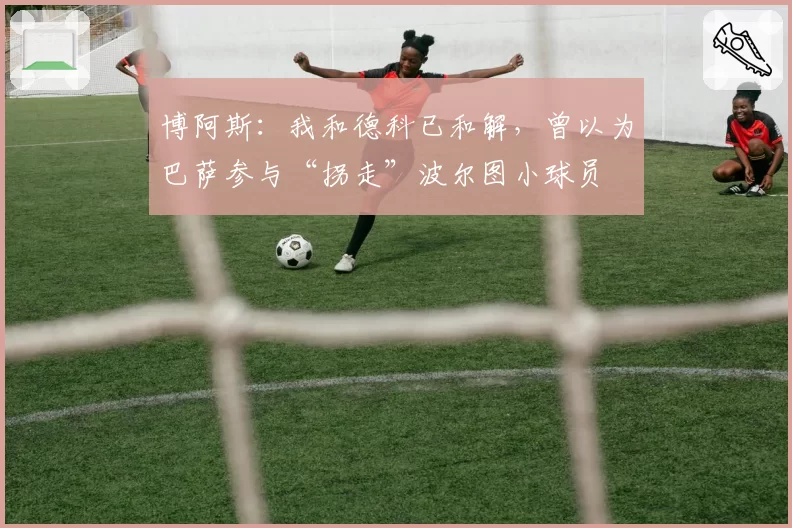 博阿斯:我和德科已和解,曾以为巴萨参与“拐走”波尔图小球员