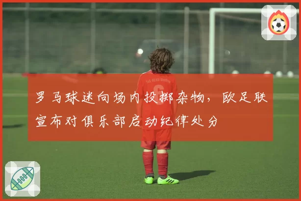 罗马球迷向场内投掷杂物，欧足联宣布对俱乐部启动纪律处分