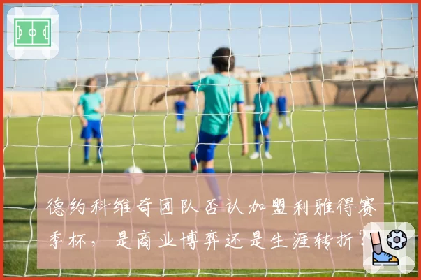 德约科维奇团队否认加盟利雅得赛季杯,是商业博弈还是生涯转折?